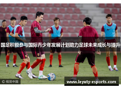 国足积极参与国际青少年发展计划助力足球未来成长与提升