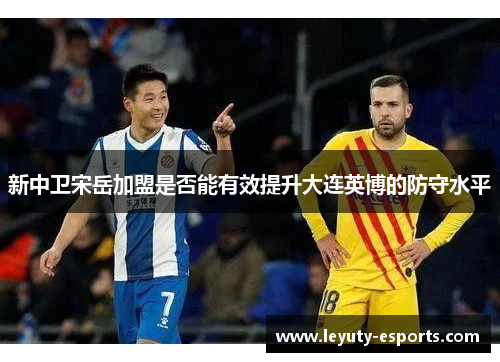 新中卫宋岳加盟是否能有效提升大连英博的防守水平