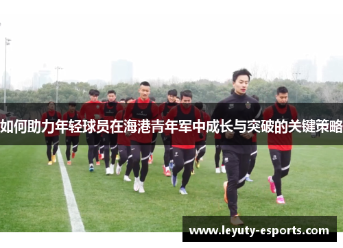 如何助力年轻球员在海港青年军中成长与突破的关键策略