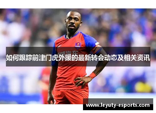 如何跟踪前津门虎外援的最新转会动态及相关资讯