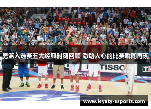 男篮入选赛五大经典时刻回顾 激动人心的比赛瞬间再现