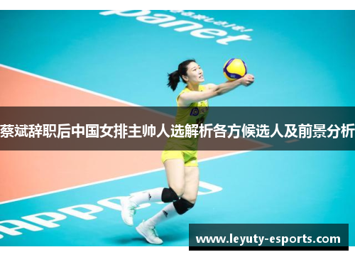 蔡斌辞职后中国女排主帅人选解析各方候选人及前景分析