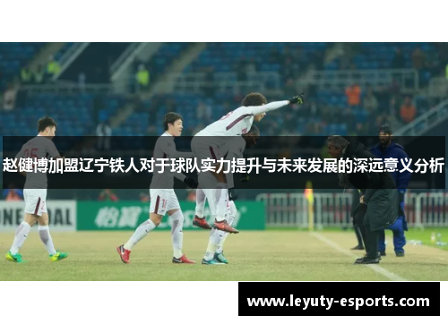 赵健博加盟辽宁铁人对于球队实力提升与未来发展的深远意义分析