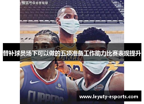 替补球员场下可以做的五项准备工作助力比赛表现提升