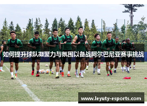 如何提升球队凝聚力与氛围以备战阿尔巴尼亚赛事挑战